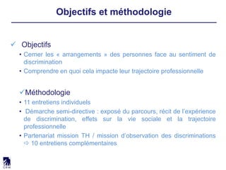  Objectifs
• Cerner les « arrangements » des personnes face au sentiment de
discrimination
• Comprendre en quoi cela impacte leur trajectoire professionnelle
Méthodologie
• 11 entretiens individuels
• Démarche semi-directive : exposé du parcours, récit de l’expérience
de discrimination, effets sur la vie sociale et la trajectoire
professionnelle
• Partenariat mission TH / mission d’observation des discriminations
 10 entretiens complémentaires
Objectifs et méthodologie
 