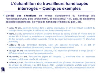 L’échantillon de travailleurs handicapés
interrogés – Quelques exemples
 Variété des situations en termes d’ancienneté du handicap (de
naissance/survenu plus tardivement), de statut (RQTH ou pas), de catégories
socioprofessionnelles, de types de handicap (visibles ou pas), etc.
• Lucas, 41 ans, agent de maîtrise dans la grande distribution, en arrêt de travail (accident du
travail) – démarche auprès du Défenseur des droits - handicap moteur
• Ileana, 51 ans, demandeuse d’emploi (ancienne hôtesse de caisse) arrivée en France dans les
années 90 – A été voir un « médiateur » (évoque une situation de harcèlement moral) - problème
de dos, surpoids, arrêts maladie successifs, reprise du travail puis reconnaissance TH (handicap
psychique)
• Ludovic, 28 ans, demandeur d’emploi, après une scolarité lycée/ULIS, et un BTS en
apprentissage – handicap (de naissance) moteur : infirme moteur cérébral
• Solange, 44 ans, initialement médecin spécialisé, s’est réorientée (formatrice à temps partiel) –
déficience visuelle survenue il y a quelques années
• Paul-André, 47 ans, fonctionnaire (agent de catégorie 1), travaillant dans les ressources
humaines – déficience visuelle (de naissance)
• Lysianne, 42 ans, demandeur d’emploi, ancienne secrétaire, plusieurs réorientations (alternance
de périodes de chômage et de CDD dans des TPE) – maladie invalidante (maladie auto-immune
entrainant notamment des problèmes articulaires) , a demandé il y a peu une reconnaissance TH
 