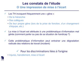 Les constats de l’étude
 Une impression de mise à l’écart
 Les TH invoquent fréquemment une « gêne »
• De la hiérarchie
• Des collègues
• De leur propre gêne (lors de la prise de fonction, d’un changement
d’équipe, etc.)
 La mise à l’écart est attribuée à une problématique d’information mal
gérée (comment parler ou pas de sa situation de handicap ?)
 Cette problématique d’information peut entrainer une dégradation
radicale des relations de travail (incident)
 Pour les discriminations liées à l’origine
• Injures, harcèlement, mise à l’écart
 