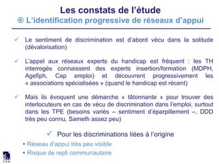 Les constats de l’étude
 L’identification progressive de réseaux d’appui
 Le sentiment de discrimination est d’abord vécu dans la solitude
(dévalorisation)
 L’appel aux réseaux experts du handicap est fréquent : les TH
interrogés connaissent des experts insertion/formation (MDPH,
Agefiph, Cap emploi) et découvrent progressivement les
« associations spécialisées » (quand le handicap est récent)
 Mais ils évoquent une démarche « tâtonnante » pour trouver des
interlocuteurs en cas de vécu de discrimination dans l’emploi, surtout
dans les TPE (besoins variés – sentiment d’éparpillement –, DDD
très peu connu, Sameth assez peu)
 Pour les discriminations liées à l’origine
• Réseau d’appui très peu visible
• Risque de repli communautaire
 