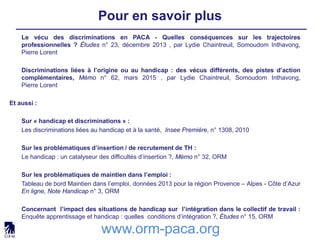 Pour en savoir plus
www.orm-paca.org
Le vécu des discriminations en PACA - Quelles conséquences sur les trajectoires
professionnelles ? Études n° 23, décembre 2013 , par Lydie Chaintreuil, Somoudom Inthavong,
Pierre Lorent
Discriminations liées à l’origine ou au handicap : des vécus différents, des pistes d’action
complémentaires, Mémo n° 62, mars 2015 , par Lydie Chaintreuil, Somoudom Inthavong,
Pierre Lorent
Et aussi :
Sur « handicap et discriminations » :
Les discriminations liées au handicap et à la santé, Insee Première, n° 1308, 2010
Sur les problématiques d’insertion / de recrutement de TH :
Le handicap : un catalyseur des difficultés d’insertion ?, Mémo n° 32, ORM
Sur les problématiques de maintien dans l’emploi :
Tableau de bord Maintien dans l’emploi, données 2013 pour la région Provence – Alpes - Côte d’Azur
En ligne, Note Handicap n° 3, ORM
Concernant l’impact des situations de handicap sur l’intégration dans le collectif de travail :
Enquête apprentissage et handicap : quelles conditions d’intégration ?, Études n° 15, ORM
 