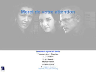Observatoire régional des métiers
Provence – Alpes – Côte d’Azur
41 La Canebière
13 001 Marseille
 04 96 11 56 56
 04 96 11 56 59
 info@orm-paca.org
Site web : www.orm-paca.org
Merci de votre attention
 