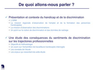  Présentation et contexte du handicap et de la discrimination
• L’ORM
• La mission régionale d’observation de l’emploi et de la formation des personnes
handicapées
• La mission d’observation des discriminations
• Un point sur la notion de discrimination et des données de cadrage
 Une étude des conséquences du sentiments de discrimination
sur les trajectoires professionnelles
• Objectifs et méthodologie
• Un zoom sur l’échantillon de travailleurs handicapés interrogés
• Les constats de l’étude
• Les enjeux qui ressortent de cette étude
De quoi allons-nous parler ?
 