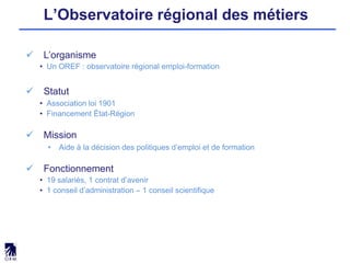 L’Observatoire régional des métiers
 L’organisme
• Un OREF : observatoire régional emploi-formation
 Statut
• Association loi 1901
• Financement État-Région
 Mission
• Aide à la décision des politiques d’emploi et de formation
 Fonctionnement
• 19 salariés, 1 contrat d’avenir
• 1 conseil d’administration – 1 conseil scientifique
 