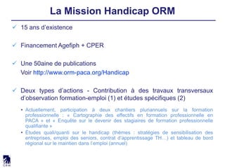  15 ans d’existence
 Financement Agefiph + CPER
 Une 50aine de publications
Voir http://www.orm-paca.org/Handicap
 Deux types d’actions - Contribution à des travaux transversaux
d’observation formation-emploi (1) et études spécifiques (2)
• Actuellement, participation à deux chantiers pluriannuels sur la formation
professionnelle : « Cartographie des effectifs en formation professionnelle en
PACA » et « Enquête sur le devenir des stagiaires de formation professionnelle
qualifiante »
• Études quali/quanti sur le handicap (thèmes : stratégies de sensibilisation des
entreprises, emploi des seniors, contrat d’apprentissage TH…) et tableau de bord
régional sur le maintien dans l’emploi (annuel)
La Mission Handicap ORM
 
