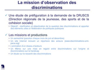  Une étude de préfiguration à la demande de la DRJSCS
(Direction régionale de la jeunesse, des sports et de la
cohésion sociale)
• Objectif : clarification et objectivation de la question des discriminations et apporter
des éléments utiles à l’élaboration de politiques publiques
 Les missions et productions
• Un semestriel (parution chaque mois de juin et décembre)
• Un site Internet incluant un répertoire des acteurs (www.discriminations-orm-
paca.org)
• L’animation d’un réseau d’acteurs
• Un Mémo sur une mise en regard entre discriminations sur l’origine et
discriminations sur le handicap
• Un étude sur le ressenti des discriminations
La mission d’observation des
discriminations
 