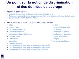  Que dit le cadre légal ?
• Inégalité de traitement fondée sur un critère prohibé par la loi
• Traiter de manière identique des personnes dans une situation différente de telle sorte
qu’il en résulte un effet discriminatoire
 Les 20 critères de la discrimination dans la loi française
• L’âge  Le sexe
• Le patronyme  Les activités syndicales
• L’apparence physique  Les mœurs
• L’orientation sexuelle  La situation de famille
• Les caractéristiques génétiques  La situation de grossesse
• L’état de santé  Le lieu de résidence
• Le handicap  L’origine
• La religion  Les opinions politiques
• L’identité sexuelle
• L’appartenance ou non, vraie ou supposée à une ethnie
• L’appartenance ou non, vraie ou supposée à une nation
• L’appartenance ou non, vraie ou supposée à une race
Un point sur la notion de discrimination
et des données de cadrage
 