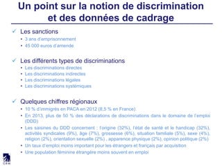  Les sanctions
• 3 ans d’emprisonnement
• 45 000 euros d’amende
 Les différents types de discriminations
• Les discriminations directes
• Les discriminations indirectes
• Les discriminations légales
• Les discriminations systémiques
 Quelques chiffres régionaux
• 10 % d’immigrés en PACA en 2012 (8,5 % en France)
• En 2013, plus de 50 % des déclarations de discriminations dans le domaine de l’emploi
(DDD)
• Les saisines du DDD concernent : l’origine (32%), l’état de santé et le handicap (32%),
activités syndicales (9%), âge (7%), grossesse (6%), situation familiale (5%), sexe (4%),
religion (2%), orientation sexuelle (2%) , apparence physique (2%), opinion politique (2%)
• Un taux d’emploi moins important pour les étrangers et français par acquisition
• Une population féminine étrangère moins souvent en emploi
Un point sur la notion de discrimination
et des données de cadrage
 