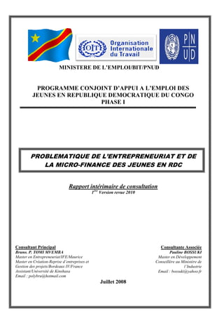 MINISTERE DE L’EMPLOI/BIT/PNUD
PROGRAMME CONJOINT D’APPUI A L’EMPLOI DES
JEUNES EN REPUBLIQUE DEMOCRATIQUE DU CONGO
PHASE I
PROBLEMATIQUE DE L’ENTREPRENEURIAT ET DE
LA MICRO-FINANCE DES JEUNES EN RDC
Rapport intérimaire de consultation
1ère
Version revue 2010
Juillet 2008
Consultant Principal
Bruno. P. TOMI MVEMBA
Master en Entrepreneuriat/IFE/Maurice
Master en Création-Reprise d’entreprises et
Gestion des projets/Bordeaux IV/France
Assistant/Université de Kinshasa
Email : polybru@hotmail.com
Consultante Associée
Pauline BOSSUKI
Master en Développement
Conseillère au Ministère de
l’Industrie
Email : bossuki@yahoo.fr
 