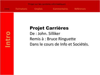 Projet sur les carrières informatiques
Intro   Formations         Emplois            Commentaires    Références




                      Projet Carrières
                      De : John. Silliker
                      Remis à : Bruce Ringuette
                      Dans le cours de Info et Sociétés.
 