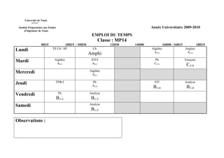 Université de Tunis
           *****
 Institut Préparatoire aux Etudes                                                      Année Universitaire 2009-2010
      d’Ingénieur de Tunis
                                                        EMPLOI DU TEMPS
                                                               Classe : MP14
                    8H15               10H15 / 10H30                12H30      14H00             16H00 / 16H15              18H15
Lundi                         TP Ch / SP                 Ch                            Algèbre                   Anglais
                                                       Amphi                            A3-4                      A3-4

Mardi                          Algèbre                  STI/I                            Ph                      Français
                                AS-2                    AS-2                             C2-4                     C2-4
Mercredi                                               Algèbre
                                                        AS-1

Jeudi                           TPΦ-I                   Ph                               STI                     Analyse
                                                        A3-6                            B1-4                      B1-4
Vendredi                             Ph                Analyse
                                    B1-3                B1-3
Samedi                                                 Analyse
                                                        B1-5

Observations :
 
