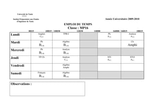 Université de Tunis
           *****
 Institut Préparatoire aux Etudes                                                       Année Universitaire 2009-2010
      d’Ingénieur de Tunis
                                                            EMPLOI DU TEMPS
                                                                Classe : MP16
                    8H15                   10H15 / 10H30             12H30      14H00           16H00 / 16H15             18H15
Lundi                          Anglais                     TPΦ-I                         Ph                     Analyse
                                C0-5                                                     A3-6                    A3-6

Mardi                                Ph                    Algèbre                                                Ch
                                    B1-6                    B1-6                                                Amphi
Mercredi                             Ph                    Analyse
                                    B1-6                    B1-6
Jeudi                           TP Ch                      Analyse                       STI                     STI/I
                                                            C2-4                         AS-2                    AS-1

Vendredi                                                   Algèbre
                                                           Amphi

Samedi                         Français                    Algèbre
                                    B1-6                    B1-6

Observations :
 