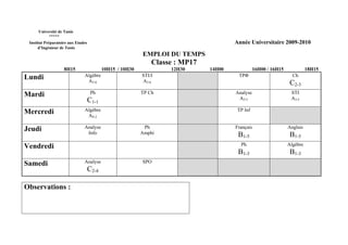 Université de Tunis
           *****
 Institut Préparatoire aux Etudes                                                      Année Universitaire 2009-2010
      d’Ingénieur de Tunis
                                                           EMPLOI DU TEMPS
                                                               Classe : MP17
                    8H15                   10H15 / 10H30            12H30      14H00             16H00 / 16H15             18H15
Lundi                          Algèbre                     STI/I                        TPΦ                        Ch
                                A3-6                       A3-6                                                   C2-3
Mardi                                Ph                    TP Ch                       Analyse                    STI
                                    C1-1                                                A3-5                      A3-5

Mercredi                       Algèbre                                                  TP Inf
                                AS-2

Jeudi                          Analyse                      Ph                         Français                  Anglais
                                Info                       Amphi                        B1-5                      B1-5
Vendredi                                                                                 Ph                      Algèbre
                                                                                        B1-3                      B1-3
Samedi                         Analyse                     SPO
                                    C2-4

Observations :
 