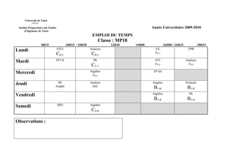 Université de Tunis
           *****
 Institut Préparatoire aux Etudes                                                          Année Universitaire 2009-2010
      d’Ingénieur de Tunis
                                                             EMPLOI DU TEMPS
                                                                   Classe : MP18
                    8H15                    10H15 / 10H30               12H30      14H00             16H00 / 16H15              18H15
Lundi                               STI/I                   Analyse                          Ch                       TPΦ
                                    C0-1                     C0-1                            A2-3

Mardi                           TP Ch                         Ph                             STI                     Analyse
                                                             C1-1                            A3-6                     A3-6

Mercredi                                                    Algèbre                         TP Inf
                                                             AS-2

Jeudi                            Ph                         Analyse                        Anglais                   Français
                                Amphi                        Info                           B1-6                      B1-6
Vendredi                                                                                   Algèbre                     Ph
                                                                                            B1-4                      B1-4
Samedi                              SPO                     Algèbre
                                                             C2-4

Observations :
 