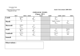 Université de Tunis
           *****
 Institut Préparatoire aux Etudes                                                           Année Universitaire 2009-2010
    d’Ingénieur de Tunis
                                                           EMPLOI DU TEMPS
                                                                  Classe : PC1
                    8H15                   10H15 / 10H30               12H30     14H00               16H00 / 16H15             18H15
Lundi                          Algèbre                      Ph                                Ph/A
                                    B1-1                   B1-1                               A2-2
Mardi                               TP                      TP                           Algèbre /Analyse              Ph
                                                                                              A3-1                   A3-1
Mercredi                       Algèbre                      Ch
                                    C0-1                   C0-4
Jeudi                          Analyse                      Ph                                 Ch                    Anglais
                                    B1-1                   B1-1                               C0-5                   C2-2
Vendredi                       Analyse                     STI                               Français                 STI/I
                                AS-1                       AS-1                               C1-1                    Info

Samedi


Observations :
 