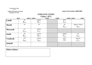 Université de Tunis
           *****
 Institut Préparatoire aux Etudes                                                         Année Universitaire 2008-2009
    d’Ingénieur de Tunis
                                                            EMPLOI DU TEMPS
                                                                   Classe : PC2
                    8H15                   10H15 / 10H30                12H30     14H00             16H00 / 16H15              18H15
Lundi                                Ph                    Algèbre                         Ph/B
                                    B1-2                    B1-2                           A2-2
Mardi                               TP                       TP                             Ph                Algèbre /Analyse
                                                                                           A3-2                      A3-2
Mercredi                            Ch                     Algèbre
                                    C0-4                    C0-1
Jeudi                                Ph                    Analyse                        Anglais                     Ch
                                    B1-2                    B1-2                           C2-2                      C0-5
Vendredi                            STI                    Analyse                         STI/I                    Français
                                AS-2                       AS-2                            Info                      C1-1
Samedi


Observations :
 