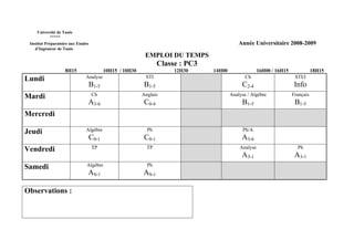Université de Tunis
           *****
 Institut Préparatoire aux Etudes                                                            Année Universitaire 2008-2009
    d’Ingénieur de Tunis
                                                            EMPLOI DU TEMPS
                                                                  Classe : PC3
                    8H15                   10H15 / 10H30               12H30     14H00                 16H00 / 16H15              18H15
Lundi                          Analyse                      STI                                 Ch                      STI/I
                                    B1-5                   B1-5                               C2-4                      Info
Mardi                               Ch                     Anglais                       Analyse / Algèbre             Français
                                A3-6                       C0-4                               B1-5                      B1-5
Mercredi

Jeudi                          Algèbre                       Ph                                Ph/A
                                    C0-1                   C0-1                               A3-6
Vendredi                            TP                       TP                              Analyse                     Ph
                                                                                              A3-1                      A3-1
Samedi                          Algèbre                      Ph
                                AS-1                       AS-1

Observations :
 