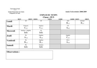 Université de Tunis
           *****
 Institut Préparatoire aux Etudes                                                         Année Universitaire 2008-2009
    d’Ingénieur de Tunis
                                                            EMPLOI DU TEMPS
                                                                   Classe : PC5
                    8H15                   10H15 / 10H30                12H30     14H00             16H00 / 16H15             18H15
Lundi                               TP                       TP                             STI                     STI/Inf
                                                                                           B1-5                     B1-5
Mardi                          Français                    Analyse                          Ch
                                    C2-2                    C2-2                           AS-2
Mercredi                   Analyse / Algèbre                 Ch
                                Info                       Info
Jeudi                                Ph                    Algèbre                        Anglais
                                A3-4                       A3-4                            C2-3
Vendredi                             Ph                    Algèbre                         Ph/A
                                    B1-5                    B1-5                           A3-6
Samedi                               Ph                    Analyse
                                Info                       Info

Observations :
 