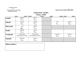 Université de Tunis
           *****
 Institut Préparatoire aux Etudes                                                    Année Universitaire 2009-2010
    d’Ingénieur de Tunis
                                                       EMPLOI DU TEMPS
                                                            Classe : SM4
                    8H15               10H15 / 10H30                 12H30   14H00           16H00 / 16H15             18H15
Lundi                           Algèbre                Chimie
                                    C2-4                C0-3
Mardi                           Français               Algèbre                         STI                   Anglais
                                    C0-5                C2-4                          C1-1                    C0-4
Mercredi                            STI*               Algèbre

                                    B0-1                C2-4
Jeudi                          Physique                Analyse
                                    C0-3                C0-4
Vendredi                    TP physique,             TP physique,                    Physique                Analyse
                       Informatique et Chimie   Informatique et Chimie                C2-3                    C2-4
Samedi                         Physique                Analyse
                                    C0-3                C0-4

Observations :
 