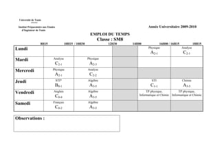 Université de Tunis
           *****
 Institut Préparatoire aux Etudes                                                          Année Universitaire 2009-2010
    d’Ingénieur de Tunis
                                                             EMPLOI DU TEMPS
                                                                   Classe : SM8
                    8H15                   10H15 / 10H30                12H30     14H00            16H00 / 16H15         18H15
Lundi                                                                                      Physique              Analyse
                                                                                             A2-1                     C2-1
Mardi                          Analyse                     Physique
                                    C2-1                    A2-3
Mercredi                       Physique                    Analyse
                                A2-1                        C2-2
Jeudi                               STI*                   Algèbre                            STI                    Chimie
                                    B0-1                    A3-5                             C1-1                     A3-5
Vendredi                       Anglais                     Algèbre                        TP physique,             TP physique,
                                    C0-4                    A3-5                     Informatique et Chimie   Informatique et Chimie

Samedi                         Français                    Algèbre
                                    C0-2                    A3-5

Observations :
 