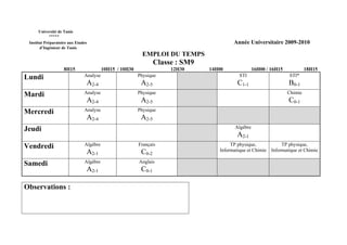 Université de Tunis
           *****
 Institut Préparatoire aux Etudes                                                        Année Universitaire 2009-2010
       d’Ingénieur de Tunis
                                                           EMPLOI DU TEMPS
                                                                 Classe : SM9
                    8H15                 10H15 / 10H30                12H30     14H00               16H00 / 16H15            18H15
Lundi                          Analyse                   Physique                           STI                     STI*
                                A2-4                      A2-5                             C1-1                     B0-1
Mardi                          Analyse                   Physique                                                   Chimie
                                A2-4                      A2-5                                                      C0-1
Mercredi                       Analyse                   Physique
                                A2-4                      A2-5
Jeudi                                                                                     Algèbre
                                                                                           A2-1
Vendredi                       Algèbre                   Français                       TP physique,             TP physique,
                                A2-1                      C0-2                     Informatique et Chimie   Informatique et Chimie

Samedi                         Algèbre                   Anglais
                                A2-1                      C0-1

Observations :
 