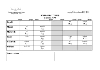 Université de Tunis
           *****
 Institut Préparatoire aux Etudes                                                         Année Universitaire 2009-2010
      d’Ingénieur de Tunis
                                                            EMPLOI DU TEMPS
                                                                   Classe : MP4
                    8H15                   10H15 / 10H30                12H30     14H00            16H00 / 16H15              18H15
Lundi                                                                                       Ph                     Analyse
                                                                                           B1-2                     B1-2
Mardi                                Ph                    Analyse
                                    B1-4                    B1-4
Mercredi                             Ph                    Analyse
                                    B1-2                    B1-2
Jeudi                           TPΦ-I                      Algèbre                         STI/I                   Anglais
                                                           A2-1                            Info                     C0-1
Vendredi                       Algèbre                       Ch                             STI                    Français
                                A3-6                        C2-2                           A2-1                     A2-2
Samedi                        TP Ch / SP                   Algèbre
                                                           A3-4

Observations :
 