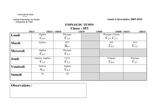 Université de Tunis
           *****
 Institut Préparatoire aux Etudes                                                            Année Universitaire 2009-2010
    d’Ingénieur de Tunis
                                                             EMPLOI DU TEMPS
                                                                   Classe : SP3
                    8H15                   10H15 / 10H30                12H30     14H00               16H00 / 16H15              18H15
Lundi                           Algèbre                    Physique                       Physique /Chimie
                                    C0-4                    C2-2                            C2-2/ C2-3
Mardi                           Analyse                     STI*                                STI                     Ch I
                                                            B0-1                               C0-3                    C2-2
Mercredi                        Algèbre                    Physique
                                    C0-3                    C2-3
Jeudi                       Analyse /Algèbre                Ch O                              Français                Physique
                                    C2-2                    C2-3                               C0-4                    C2-1
Vendredi                        Analyse                    Anglais
                                 A2-3                       C0-5
Samedi                              TP                       TP




Observations :
 