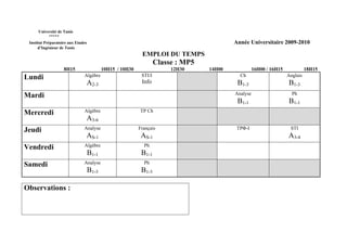Université de Tunis
           *****
 Institut Préparatoire aux Etudes                                                          Année Universitaire 2009-2010
      d’Ingénieur de Tunis
                                                            EMPLOI DU TEMPS
                                                                    Classe : MP5
                    8H15                   10H15 / 10H30                 12H30     14H00             16H00 / 16H15             18H15
Lundi                          Algèbre                      STI/I                            Ch                      Anglais
                                A2-3                        Info                            B1-3                     B1-3
Mardi                                                                                      Analyse                     Ph
                                                                                            B1-1                     B1-1
Mercredi                       Algèbre                     TP Ch
                                A3-6
Jeudi                          Analyse                     Français                         TPΦ-I                     STI
                                AS-1                        AS-1                                                     A3-4
Vendredi                       Algèbre                       Ph
                                    B1-1                    B1-1
Samedi                         Analyse                       Ph
                                    B1-3                    B1-3

Observations :
 