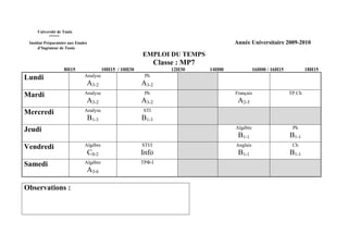 Université de Tunis
           *****
 Institut Préparatoire aux Etudes                                                         Année Universitaire 2009-2010
      d’Ingénieur de Tunis
                                                           EMPLOI DU TEMPS
                                                                   Classe : MP7
                    8H15                   10H15 / 10H30                12H30     14H00             16H00 / 16H15           18H15
Lundi                          Analyse                      Ph
                                A3-2                       A3-2
Mardi                          Analyse                      Ph                            Français                  TP Ch
                                A3-2                       A3-2                            A2-5
Mercredi                       Analyse                      STI
                                    B1-3                   B1-3
Jeudi                                                                                     Algèbre                    Ph
                                                                                           B1-1                     B1-1
Vendredi                       Algèbre                     STI/I                          Anglais                    Ch
                                    C0-2                   Info                            B1-1                     B1-1
Samedi                         Algèbre                     TPΦ-I
                                A3-6

Observations :
 