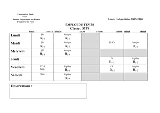 Université de Tunis
           *****
 Institut Préparatoire aux Etudes                                                          Année Universitaire 2009-2010
      d’Ingénieur de Tunis
                                                             EMPLOI DU TEMPS
                                                                    Classe : MP8
                    8H15                    10H15 / 10H30                12H30     14H00            16H00 / 16H15              18H15
Lundi                                Ph                     Analyse
                                A3-3                        A3-3
Mardi                                Ph                     Analyse                         TP Ch                   Français
                                A3-3                        A3-3                                                     A2-5
Mercredi                            STI                     Analyse
                                    B1-4                     B1-4
Jeudi                                                                                        Ph                     Algèbre
                                                                                            B1-2                     B1-2
Vendredi                            STI/I                   Algèbre                          Ch                     Anglais
                                    Info                     B0-1                           B1-2                     B1-2
Samedi                          TPΦ-I                       Algèbre
                                                            A3-6

Observations :
 
