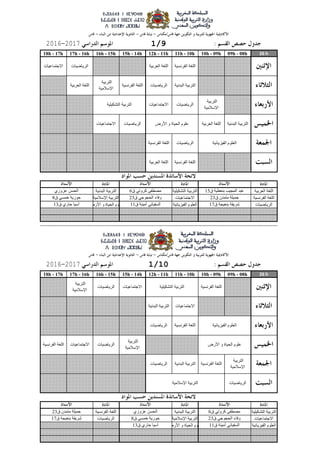 26 h09h - 08h10h - 09h11h - 10h12h - 11h15h - 14h16h - 15h17h - 16h18h - 17h
‫العربٍت‬ ‫اللغت‬‫التشكٍلٍت‬ ‫التربٍت‬‫البدوٍت‬ ‫التربٍت‬
‫الفروسٍت‬ ‫اللغت‬‫االجتماعٍاث‬‫اإلسالمٍت‬ ‫التربٍت‬
‫الرٌاضٍاث‬‫الفٍسٌائٍت‬ ‫العلوم‬‫األرض‬ ‫و‬ ‫الذٍاة‬ ‫علوم‬
26 h09h - 08h10h - 09h11h - 10h12h - 11h15h - 14h16h - 15h17h - 16h18h - 17h
‫التشكٍلٍت‬ ‫التربٍت‬‫البدوٍت‬ ‫التربٍت‬‫الفروسٍت‬ ‫اللغت‬
‫االجتماعٍاث‬‫اإلسالمٍت‬ ‫التربٍت‬‫الرٌاضٍاث‬
‫الفٍسٌائٍت‬ ‫العلوم‬‫األرض‬ ‫و‬ ‫الذٍاة‬ ‫علوم‬
‫التشكٍلٍت‬ ‫التربٍت‬
‫األرض‬ ‫و‬ ‫الذٍاة‬ ‫علوم‬
‫الفٍسٌائٍت‬ ‫العلوم‬
‫التشكٍلٍت‬ ‫التربٍت‬
‫الفٍسٌائٍت‬ ‫العلوم‬
‫األرض‬ ‫و‬ ‫الذٍاة‬ ‫علوم‬
‫اإلسالمٍت‬ ‫التربٍت‬
‫ق‬ ‫أمٍىت‬ ً‫السفٍاو‬11‫ق‬ ‫داري‬ ‫آسٍا‬13
‫ق‬ ً‫كروت‬ ‫مصطفى‬6‫عسوزي‬ ‫الذسه‬‫ق‬ ‫متمدن‬ ‫جمٍلت‬23
‫ق‬ ً‫الذجوج‬ ‫وفاء‬23‫ق‬ ً‫خمس‬ ‫دورٌت‬8‫ق‬ ‫بىعٍجت‬ ‫شرٌفت‬17
‫الرٌاضٍاث‬
‫التربٍت‬
‫اإلسالمٍت‬
‫الفروسٍت‬ ‫اللغت‬‫البدوٍت‬ ‫التربٍت‬‫الرٌاضٍاث‬
‫التربٍت‬
‫اإلسالمٍت‬
‫الرٌاضٍاث‬‫االجتماعٍاث‬‫الفروسٍت‬ ‫اللغت‬
‫الفروسٍت‬ ‫اللغت‬‫الرٌاضٍاث‬
‫الرٌاضٍاث‬
‫التربٍت‬
‫اإلسالمٍت‬
‫االجتماعٍاث‬‫البدوٍت‬ ‫التربٍت‬
‫الفروسٍت‬ ‫اللغت‬‫االجتماعٍاث‬
1/1020172016
‫ق‬ ‫بىعٍجت‬ ‫شرٌفت‬17‫ق‬ ‫أمٍىت‬ ً‫السفٍاو‬11‫ق‬ ‫داري‬ ‫آسٍا‬13
‫ق‬ ‫بىعطٍت‬ ‫المجٍب‬ ‫عبد‬15‫ق‬ ً‫كروت‬ ‫مصطفى‬6‫عسوزي‬ ‫الذسه‬
‫ق‬ ‫متمدن‬ ‫جمٍلت‬23‫ق‬ ً‫الذجوج‬ ‫وفاء‬23‫ق‬ ً‫خمس‬ ‫دورٌت‬8
‫الفروسٍت‬ ‫اللغت‬‫العربٍت‬ ‫اللغت‬
‫الرٌاضٍاث‬‫الفروسٍت‬ ‫اللغت‬
‫البدوٍت‬ ‫التربٍت‬‫العربٍت‬ ‫اللغت‬‫الرٌاضٍاث‬‫االجتماعٍاث‬
‫التربٍت‬
‫اإلسالمٍت‬
‫العربٍت‬ ‫اللغت‬
‫التربٍت‬
‫اإلسالمٍت‬
‫الرٌاضٍاث‬‫االجتماعٍاث‬
‫الرٌاضٍاث‬‫االجتماعٍاث‬
‫البدوٍت‬ ‫التربٍت‬‫الرٌاضٍاث‬‫الفروسٍت‬ ‫اللغت‬
1/920172016
‫الفروسٍت‬ ‫اللغت‬‫العربٍت‬ ‫اللغت‬
 