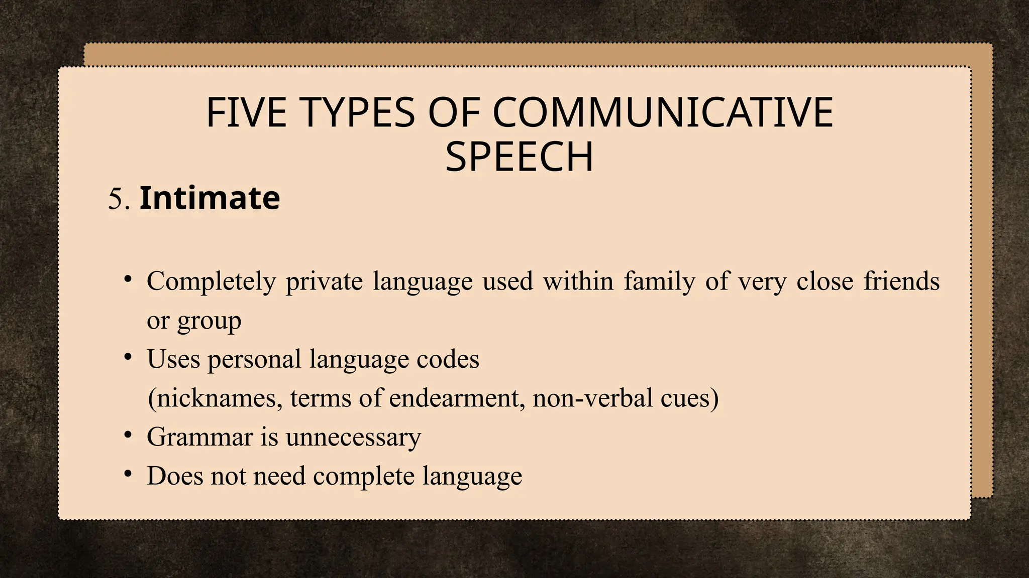 5. Intimate
• Completely private language used within family of very close friends
or group
• Uses personal language codes
(nicknames, terms of endearment, non-verbal cues)
• Grammar is unnecessary
• Does not need complete language
FIVE TYPES OF COMMUNICATIVE
SPEECH
 
