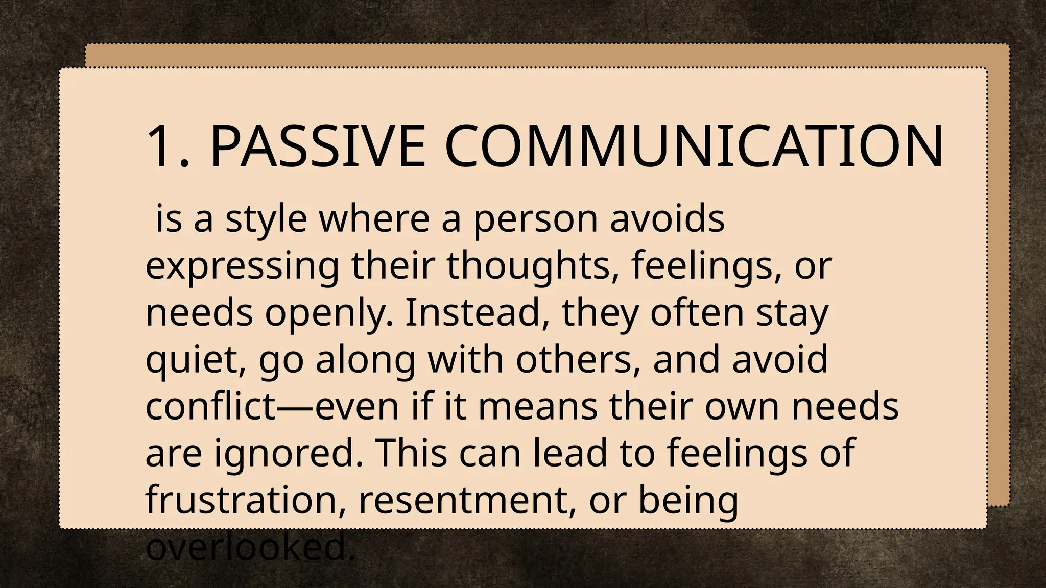 is a style where a person avoids
expressing their thoughts, feelings, or
needs openly. Instead, they often stay
quiet, go along with others, and avoid
conflict—even if it means their own needs
are ignored. This can lead to feelings of
frustration, resentment, or being
overlooked.
1. PASSIVE COMMUNICATION
 
