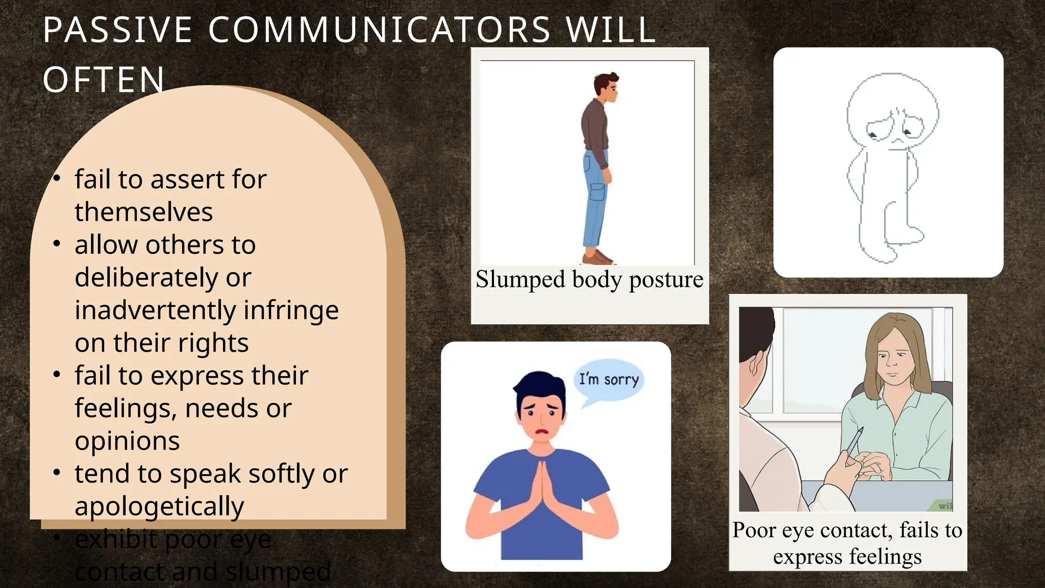 Slumped body posture
• fail to assert for
themselves
• allow others to
deliberately or
inadvertently infringe
on their rights
• fail to express their
feelings, needs or
opinions
• tend to speak softly or
apologetically
• exhibit poor eye
contact and slumped
PASSIVE COMMUNICATORS WILL
OFTEN
Poor eye contact, fails to
express feelings
 