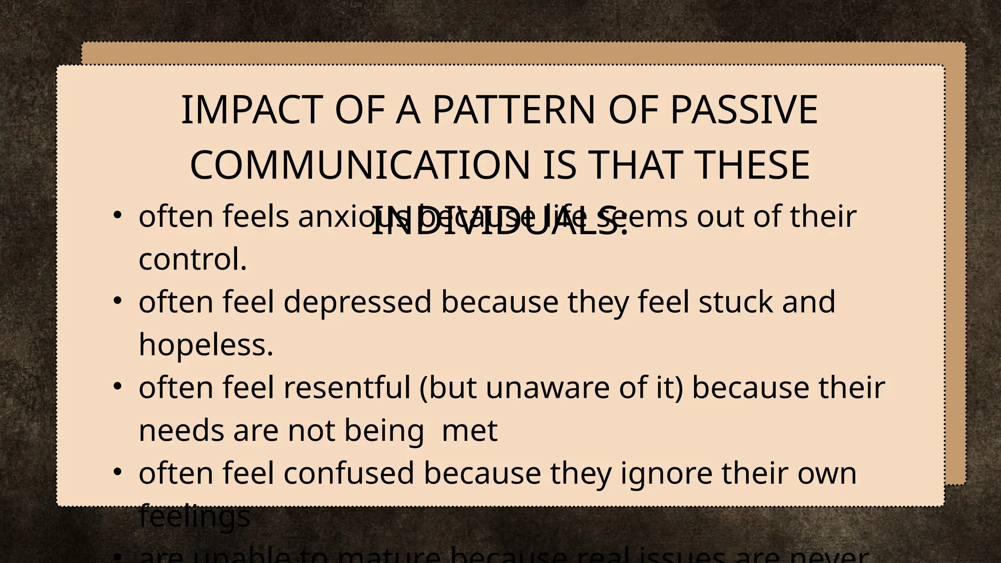 • often feels anxious because life seems out of their
control.
• often feel depressed because they feel stuck and
hopeless.
• often feel resentful (but unaware of it) because their
needs are not being met
• often feel confused because they ignore their own
feelings
IMPACT OF A PATTERN OF PASSIVE
COMMUNICATION IS THAT THESE
INDIVIDUALS:
 
