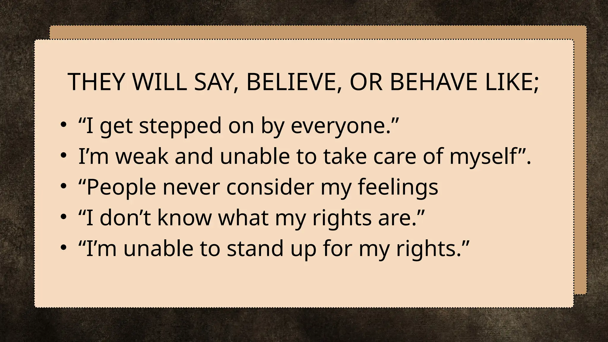 • “I get stepped on by everyone.”
• I’m weak and unable to take care of myself”.
• “People never consider my feelings
• “I don’t know what my rights are.”
• “I’m unable to stand up for my rights.”
THEY WILL SAY, BELIEVE, OR BEHAVE LIKE;
 
