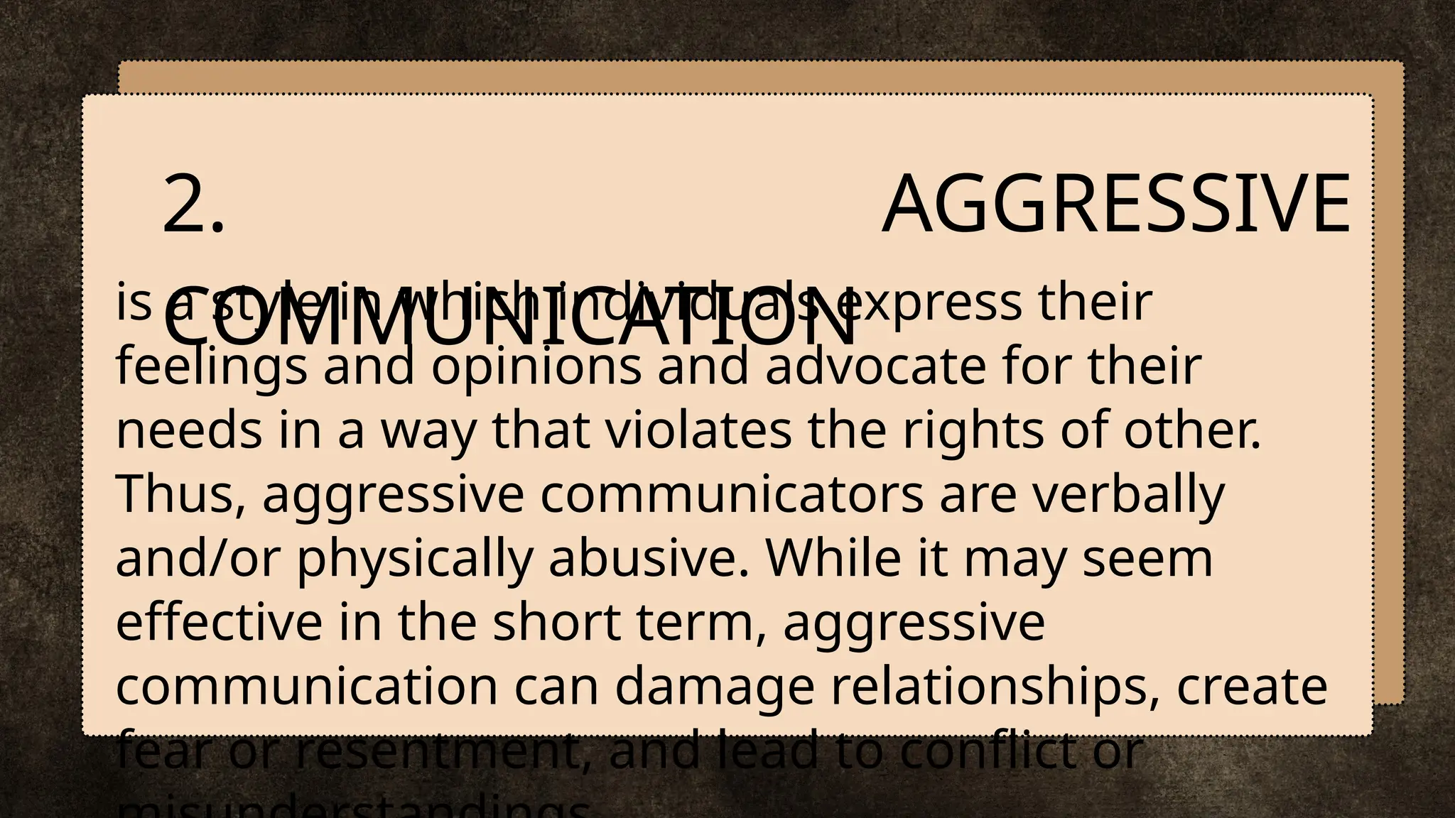 is a style in which individuals express their
feelings and opinions and advocate for their
needs in a way that violates the rights of other.
Thus, aggressive communicators are verbally
and/or physically abusive. While it may seem
effective in the short term, aggressive
communication can damage relationships, create
fear or resentment, and lead to conflict or
2. AGGRESSIVE
COMMUNICATION
 