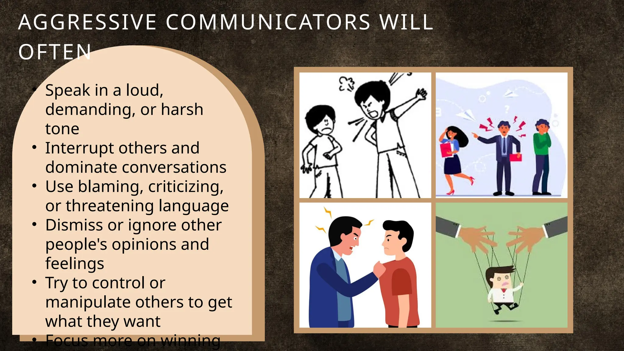 • Speak in a loud,
demanding, or harsh
tone
• Interrupt others and
dominate conversations
• Use blaming, criticizing,
or threatening language
• Dismiss or ignore other
people's opinions and
feelings
• Try to control or
manipulate others to get
what they want
• Focus more on winning
AGGRESSIVE COMMUNICATORS WILL
OFTEN
 