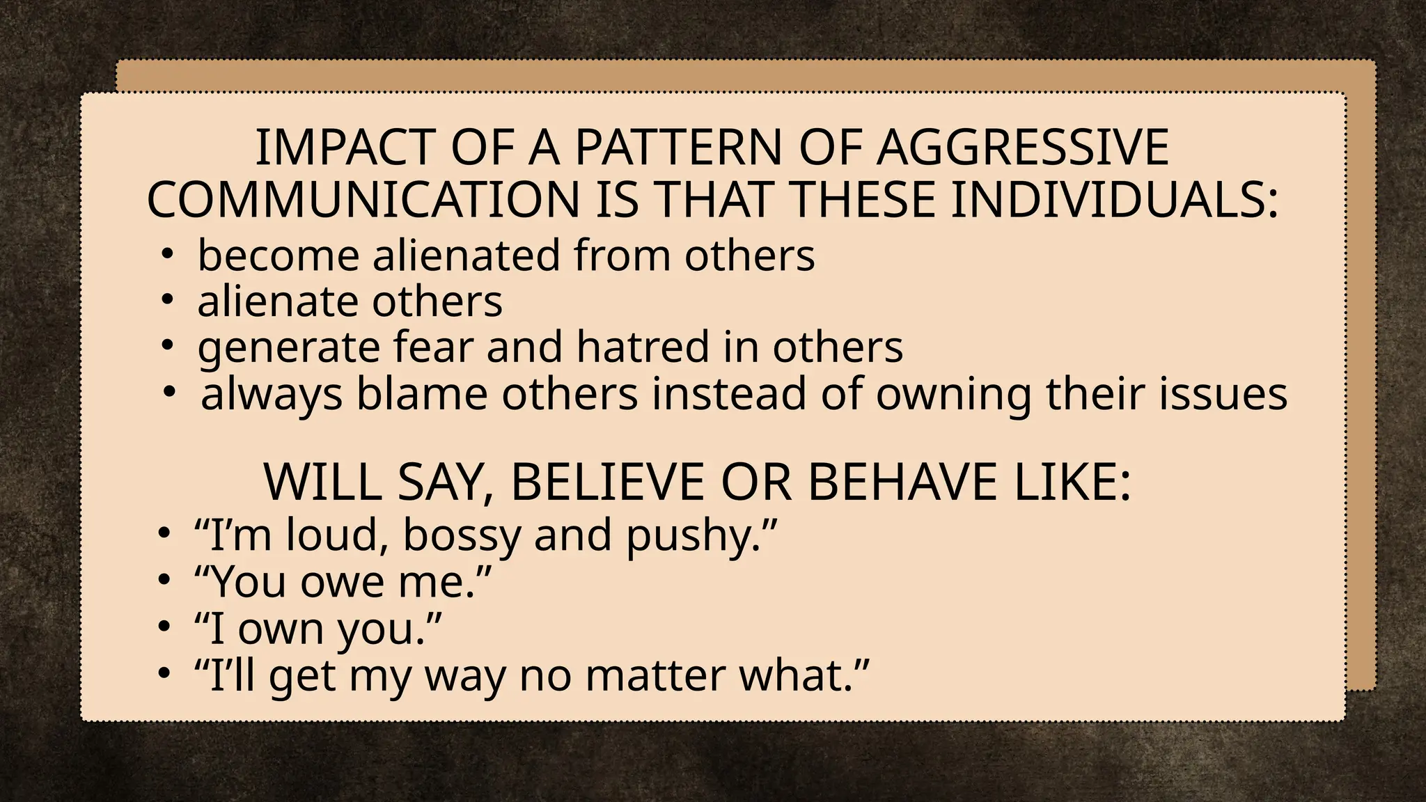 • become alienated from others
• alienate others
• generate fear and hatred in others
• always blame others instead of owning their issues
IMPACT OF A PATTERN OF AGGRESSIVE
COMMUNICATION IS THAT THESE INDIVIDUALS:
WILL SAY, BELIEVE OR BEHAVE LIKE:
• “I’m loud, bossy and pushy.”
• “You owe me.”
• “I own you.”
• “I’ll get my way no matter what.”
 