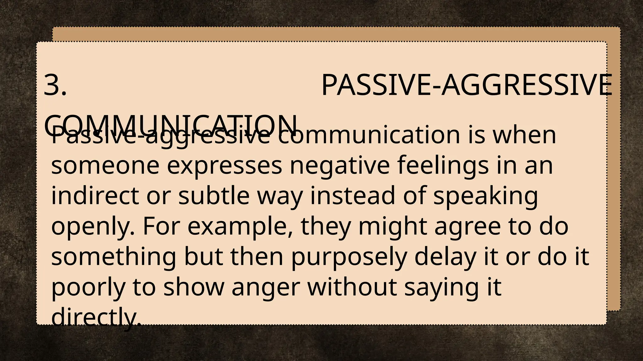 Passive-aggressive communication is when
someone expresses negative feelings in an
indirect or subtle way instead of speaking
openly. For example, they might agree to do
something but then purposely delay it or do it
poorly to show anger without saying it
directly.
3. PASSIVE-AGGRESSIVE
COMMUNICATION
 