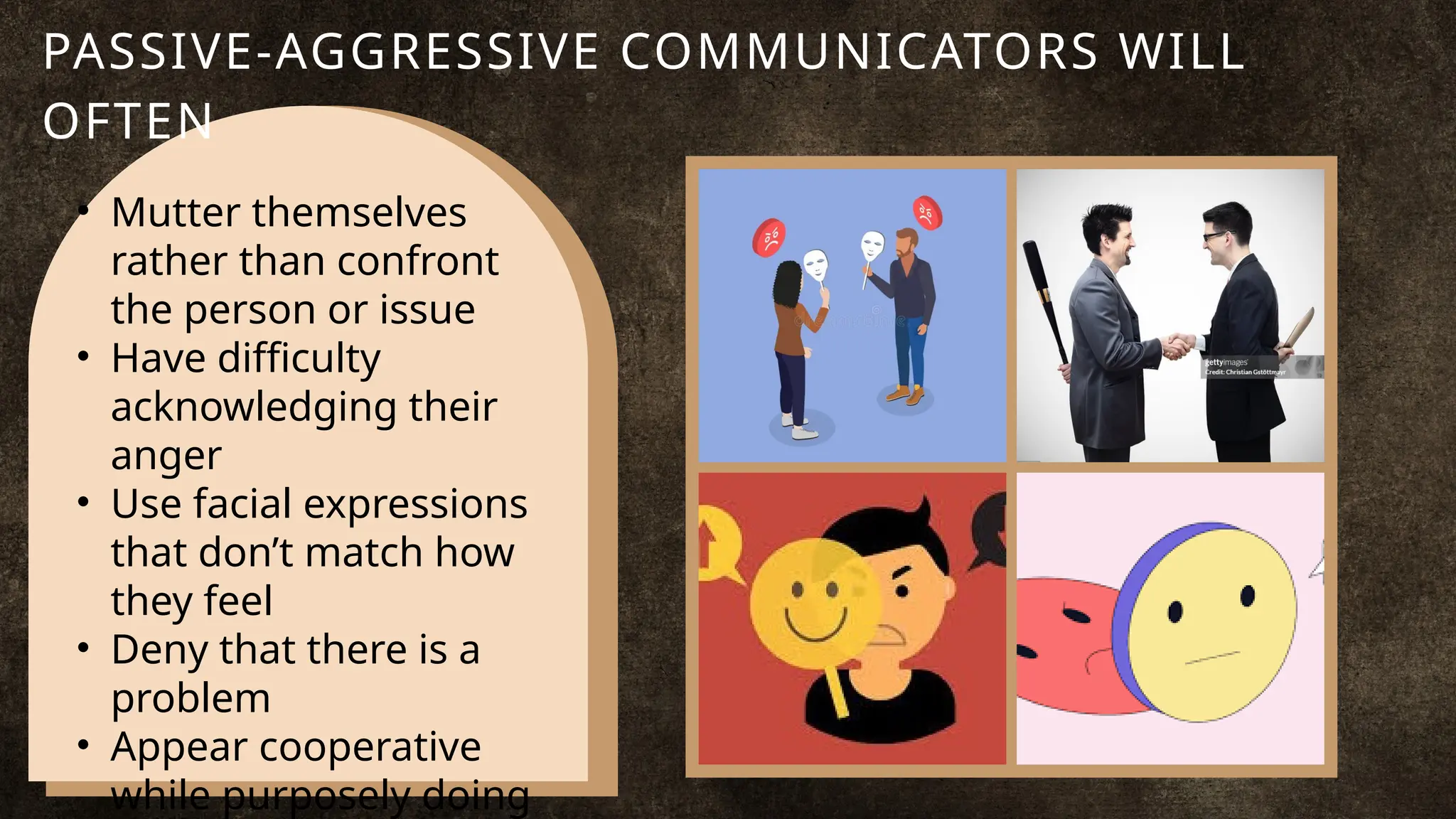 • Mutter themselves
rather than confront
the person or issue
• Have difficulty
acknowledging their
anger
• Use facial expressions
that don’t match how
they feel
• Deny that there is a
problem
• Appear cooperative
while purposely doing
PASSIVE-AGGRESSIVE COMMUNICATORS WILL
OFTEN
 