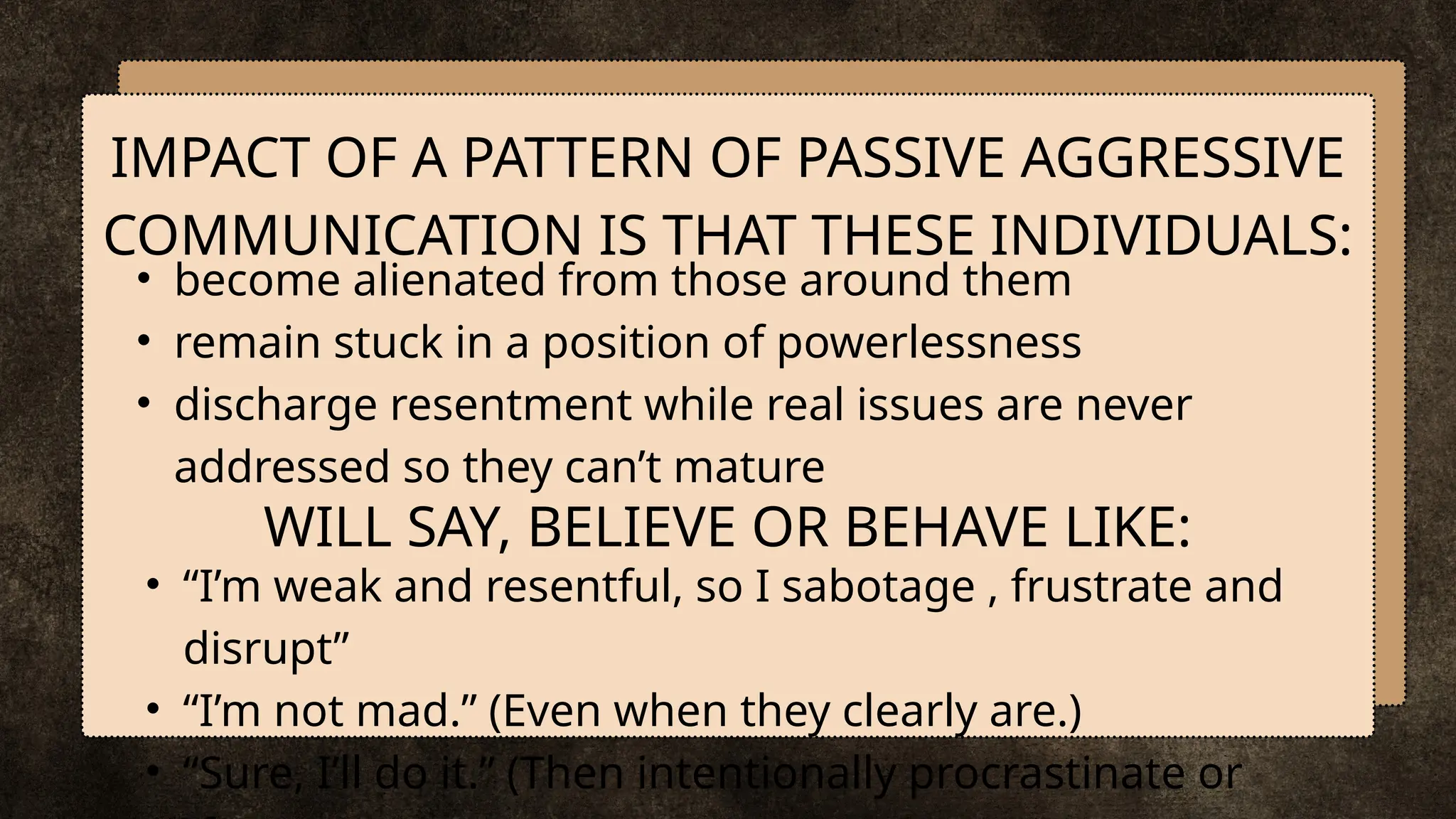 • become alienated from those around them
• remain stuck in a position of powerlessness
• discharge resentment while real issues are never
addressed so they can’t mature
IMPACT OF A PATTERN OF PASSIVE AGGRESSIVE
COMMUNICATION IS THAT THESE INDIVIDUALS:
WILL SAY, BELIEVE OR BEHAVE LIKE:
• “I’m weak and resentful, so I sabotage , frustrate and
disrupt”
• “I’m not mad.” (Even when they clearly are.)
• “Sure, I’ll do it.” (Then intentionally procrastinate or
 