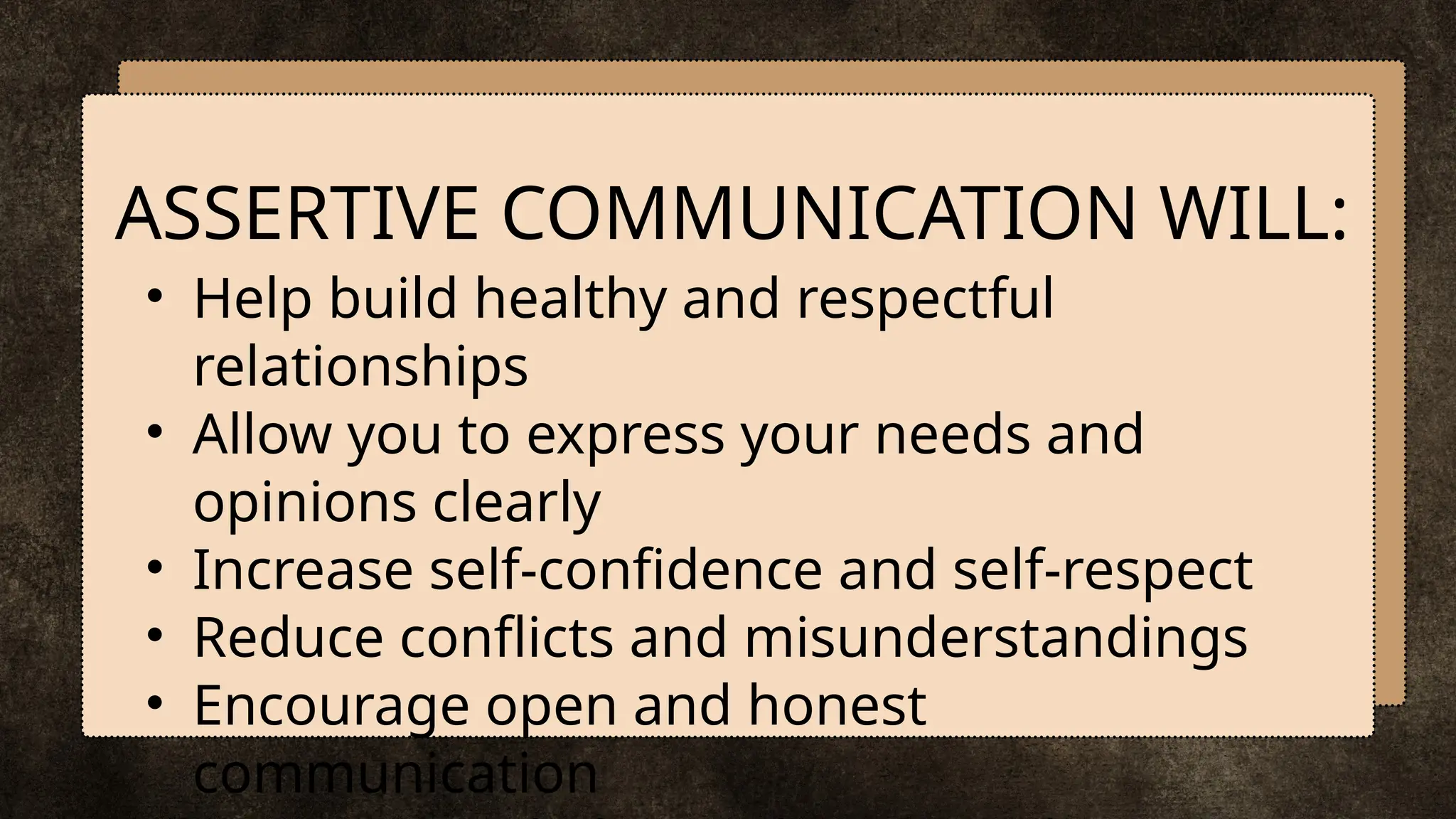• Help build healthy and respectful
relationships
• Allow you to express your needs and
opinions clearly
• Increase self-confidence and self-respect
• Reduce conflicts and misunderstandings
• Encourage open and honest
communication
ASSERTIVE COMMUNICATION WILL:
 