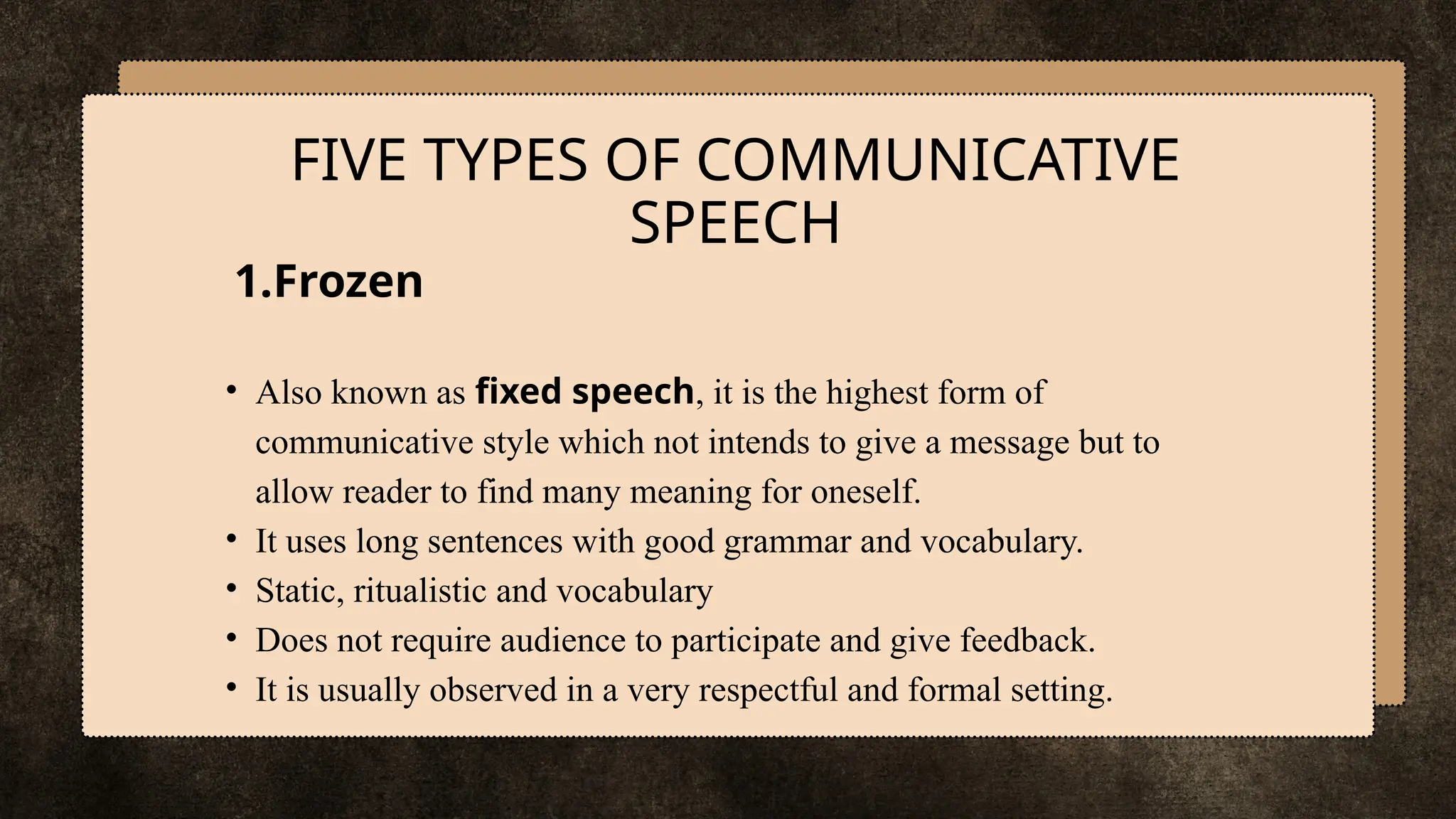 1.Frozen
• Also known as fixed speech, it is the highest form of
communicative style which not intends to give a message but to
allow reader to find many meaning for oneself.
• It uses long sentences with good grammar and vocabulary.
• Static, ritualistic and vocabulary
• Does not require audience to participate and give feedback.
• It is usually observed in a very respectful and formal setting.
FIVE TYPES OF COMMUNICATIVE
SPEECH
 
