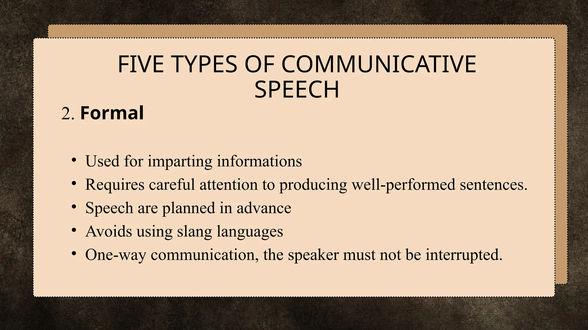 2. Formal
• Used for imparting informations
• Requires careful attention to producing well-performed sentences.
• Speech are planned in advance
• Avoids using slang languages
• One-way communication, the speaker must not be interrupted.
FIVE TYPES OF COMMUNICATIVE
SPEECH
 