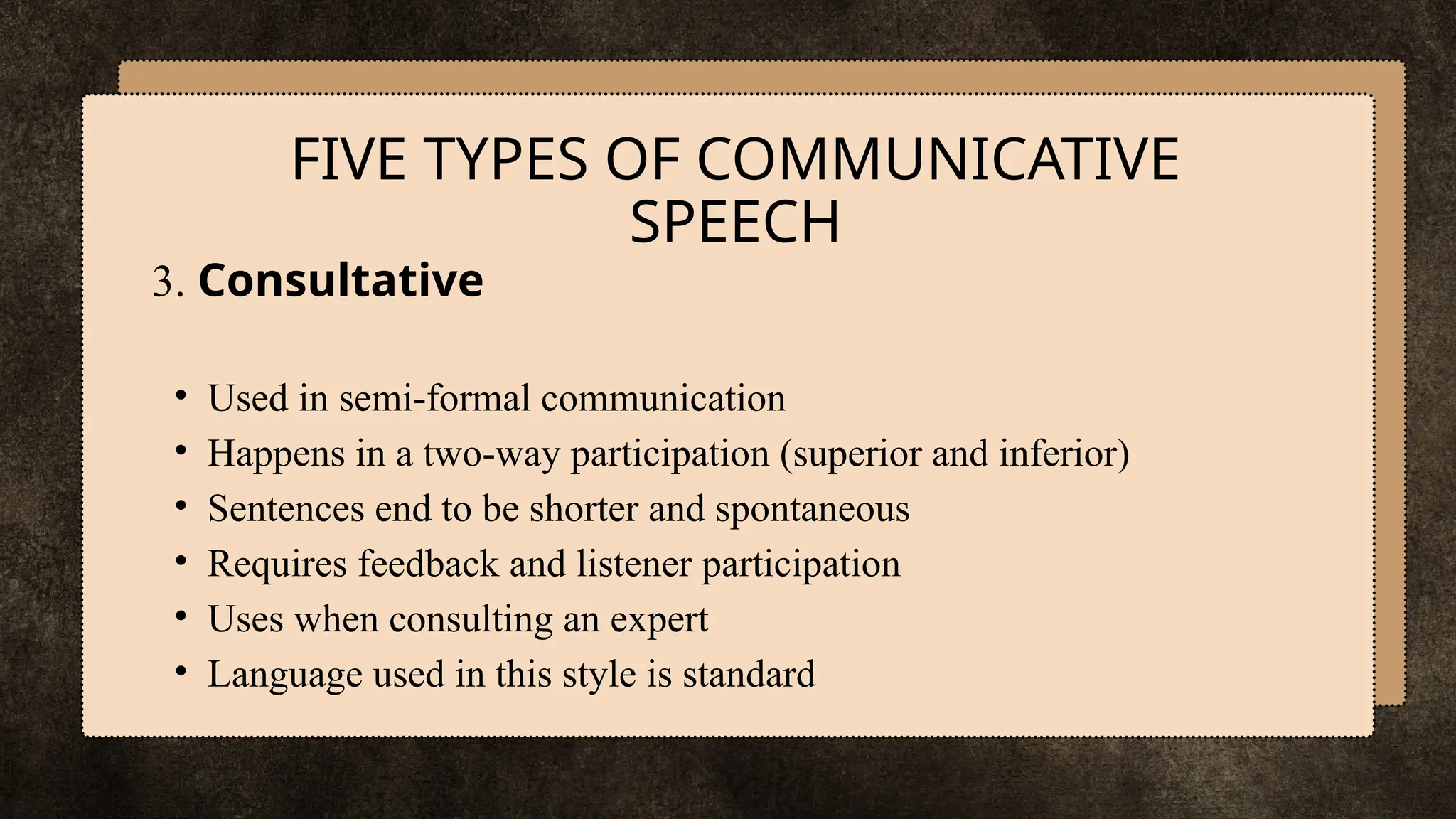 3. Consultative
• Used in semi-formal communication
• Happens in a two-way participation (superior and inferior)
• Sentences end to be shorter and spontaneous
• Requires feedback and listener participation
• Uses when consulting an expert
• Language used in this style is standard
FIVE TYPES OF COMMUNICATIVE
SPEECH
 