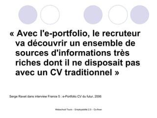 « Avec l'e-portfolio, le recruteur va découvrir un ensemble de sources d'informations très riches dont il ne disposait pas avec un CV traditionnel » Serge Ravet dans interview France 5 : e-Portfolio CV du futur, 2006 