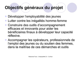 Objectifs généraux du projet   Développer l’employabilité des jeunes Lutter contre les inégalités homme-femme Construire des outils d’accompagnement efficaces et innovants pour aider les bénéficiaires finaux à développer leur capacité réflexive.  Accompagner les opérateurs, professionnels de l’emploi des jeunes ou du soutien des femmes, dans la maîtrise de ces démarches et outils 