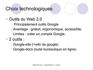 Choix technologiques Outils du Web 2.0  Principalement outils Google Avantage : gratuit, ergonomique, accessible,  Limites : créer un compte Google.  2 outils :  Google-site (=wiki de google) Google-docs (suite bureautique en ligne)  
