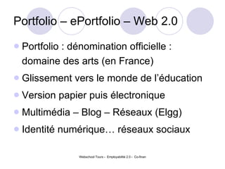 Portfolio – ePortfolio – Web 2.0 Portfolio : dénomination officielle : domaine des arts (en France)  Glissement vers le monde de l’éducation Version papier puis électronique Multimédia – Blog – Réseaux (Elgg) Identité numérique… réseaux sociaux 